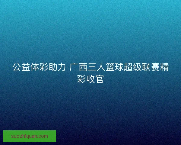 公益体彩助力 广西三人篮球超级联赛精彩收官