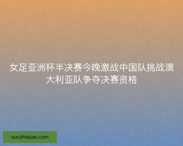 女足亚洲杯半决赛今晚激战中国队挑战澳大利亚队争夺决赛资格 女足亚洲杯半决赛今晚激战中国队挑战澳大利亚队争夺决赛资格