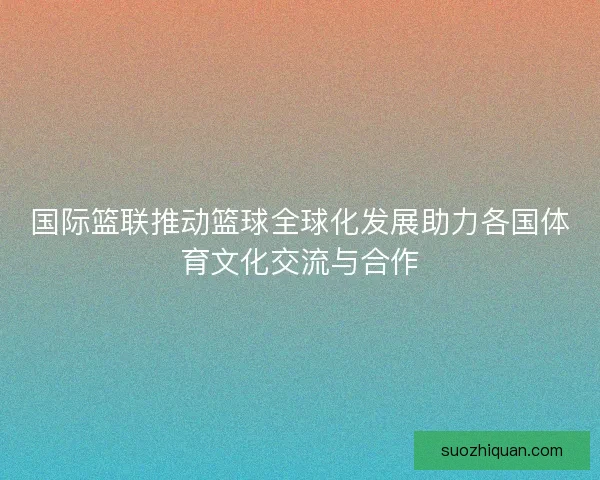 国际篮联推动篮球全球化发展助力各国体育文化交流与合作 国际篮联推动篮球全球化发展助力各国体育文化交流与合作