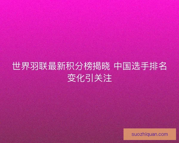 世界羽联最新积分榜揭晓 中国选手排名变化引关注 世界羽联最新积分榜揭晓 中国选手排名变化引关注