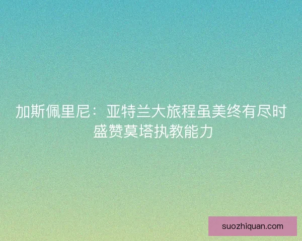加斯佩里尼：亚特兰大旅程虽美终有尽时 盛赞莫塔执教能力