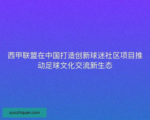 西甲联盟在中国打造创新球迷社区项目推动足球文化交流新生态 西甲联盟在中国打造创新球迷社区项目推动足球文化交流新生态