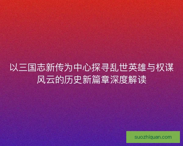 以三国志新传为中心探寻乱世英雄与权谋风云的历史新篇章深度解读