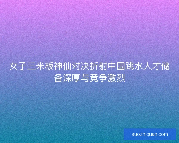 女子三米板神仙对决折射中国跳水人才储备深厚与竞争激烈 女子三米板神仙对决折射中国跳水人才储备深厚与竞争激烈