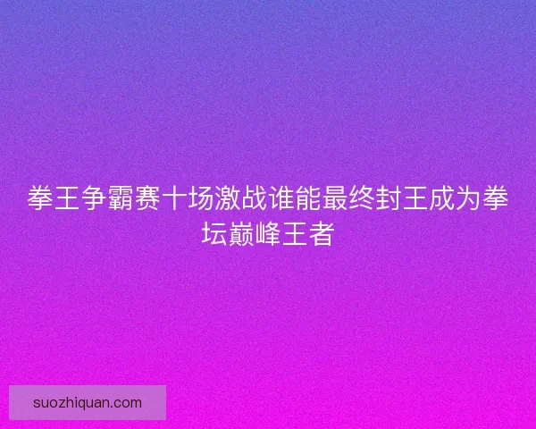 拳王争霸赛十场激战谁能最终封王成为拳坛巅峰王者 拳王争霸赛十场激战谁能最终封王成为拳坛巅峰王者