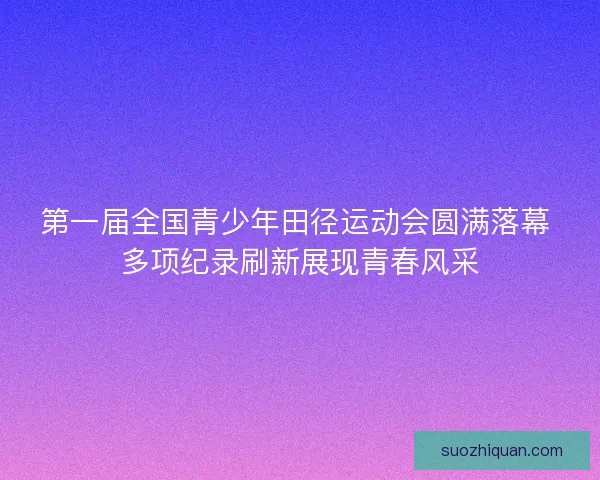 第一届全国青少年田径运动会圆满落幕 多项纪录刷新展现青春风采
