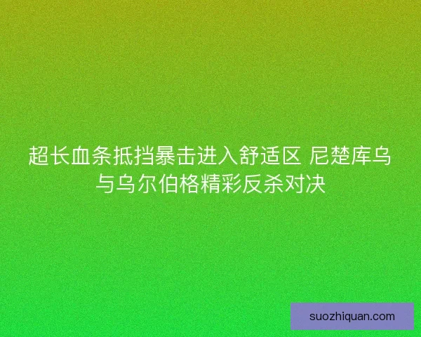 超长血条抵挡暴击进入舒适区 尼楚库乌与乌尔伯格精彩反杀对决 超长血条抵挡暴击进入舒适区 尼楚库乌与乌尔伯格精彩反杀对决