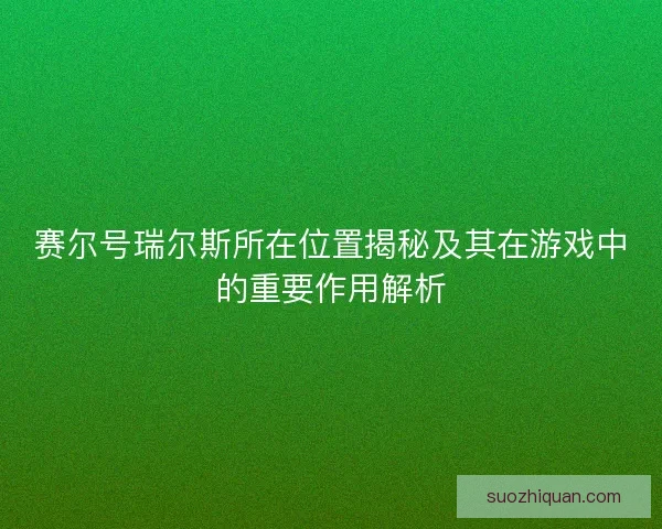 赛尔号瑞尔斯所在位置揭秘及其在游戏中的重要作用解析 赛尔号瑞尔斯所在位置揭秘及其在游戏中的重要作用解析