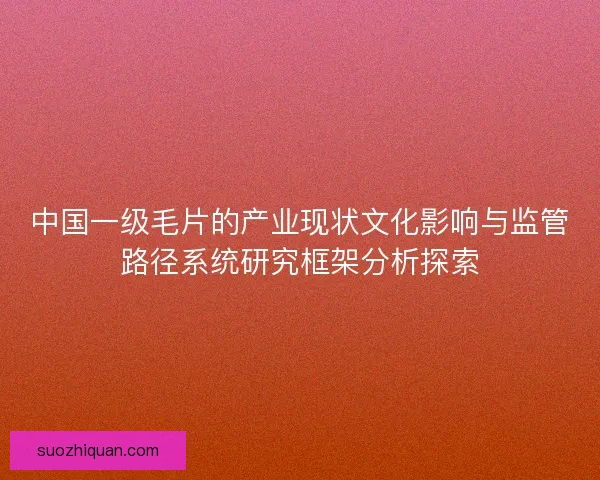 中国一级毛片的产业现状文化影响与监管路径系统研究框架分析探索 中国一级毛片的产业现状文化影响与监管路径系统研究框架分析探索