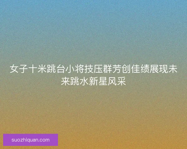 女子十米跳台小将技压群芳创佳绩展现未来跳水新星风采 女子十米跳台小将技压群芳创佳绩展现未来跳水新星风采