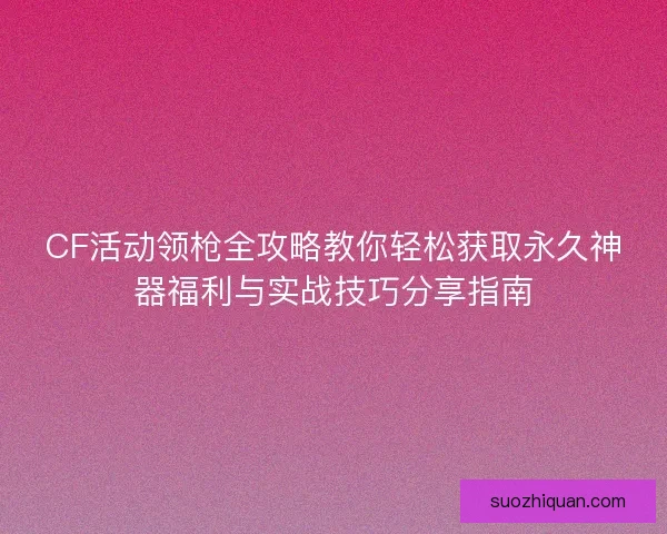CF活动领枪全攻略教你轻松获取永久神器福利与实战技巧分享指南 CF活动领枪全攻略教你轻松获取永久神器福利与实战技巧分享指南