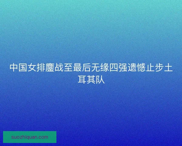 中国女排鏖战至最后无缘四强遗憾止步土耳其队 中国女排鏖战至最后无缘四强遗憾止步土耳其队