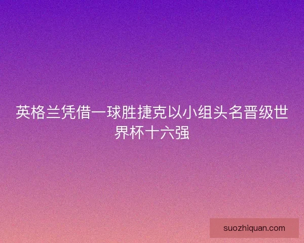 英格兰凭借一球胜捷克以小组头名晋级世界杯十六强 英格兰凭借一球胜捷克以小组头名晋级世界杯十六强