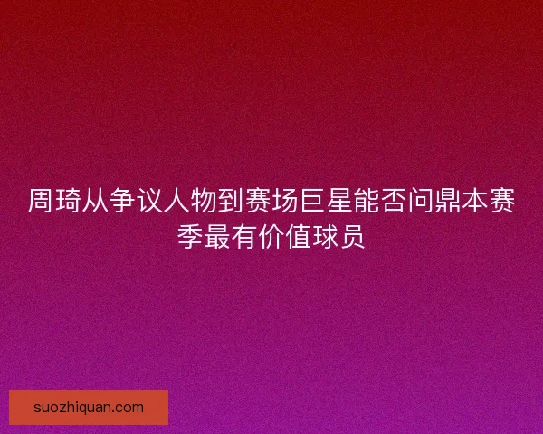 周琦从争议人物到赛场巨星能否问鼎本赛季最有价值球员 周琦从争议人物到赛场巨星能否问鼎本赛季最有价值球员