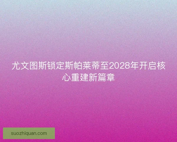 尤文图斯锁定斯帕莱蒂至2028年开启核心重建新篇章 尤文图斯锁定斯帕莱蒂至2028年开启核心重建新篇章