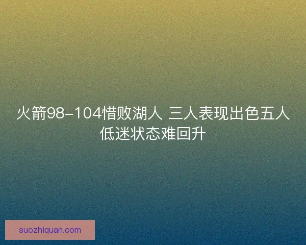 火箭98-104惜败湖人 三人表现出色五人低迷状态难回升 火箭98-104惜败湖人 三人表现出色五人低迷状态难回升